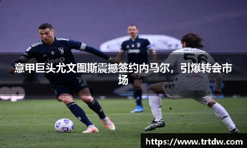 意甲巨头尤文图斯震撼签约内马尔，引爆转会市场