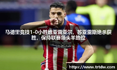 马德里竞技1-0小胜维亚雷亚尔，苏亚雷斯绝杀获胜，保持联赛领头羊地位